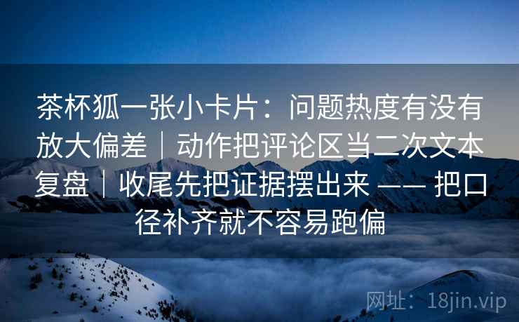 茶杯狐一张小卡片：问题热度有没有放大偏差｜动作把评论区当二次文本复盘｜收尾先把证据摆出来 —— 把口径补齐就不容易跑偏