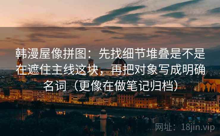 韩漫屋像拼图:先找细节堆叠是不是在遮住主线这块,再把对象写成明确名词(更像在做笔记归档) 韩漫屋像拼图:先找细节堆叠是不是在遮住主线这块,再把对象写成明确名词(更像在做笔记归档)