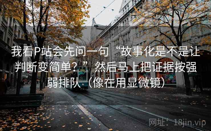 我看P站会先问一句“故事化是不是让判断变简单?”然后马上把证据按强弱排队(像在用显微镜) 我看P站会先问一句“故事化是不是让判断变简单?”然后马上把证据按强弱排队(像在用显微镜)