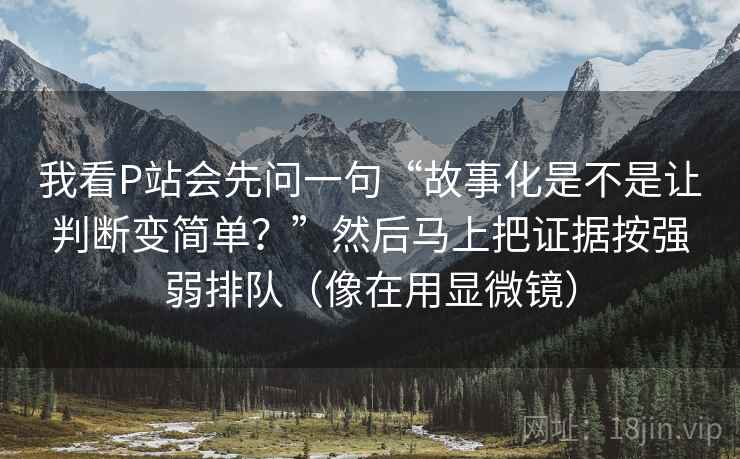 我看P站会先问一句“故事化是不是让判断变简单?”然后马上把证据按强弱排队(像在用显微镜) 我看P站会先问一句“故事化是不是让判断变简单?”然后马上把证据按强弱排队(像在用显微镜)