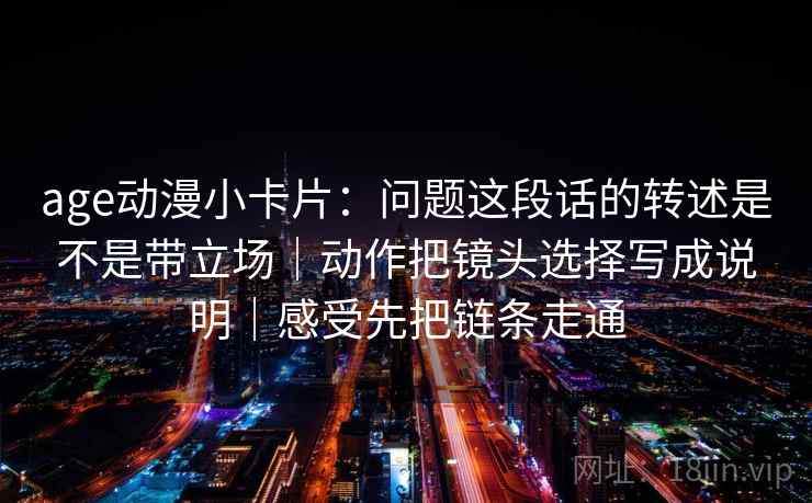 age动漫小卡片：问题这段话的转述是不是带立场｜动作把镜头选择写成说明｜感受先把链条走通